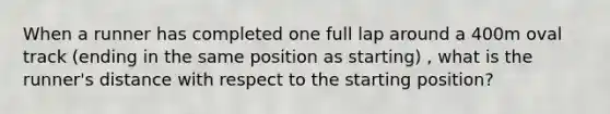 When a runner has completed one full lap around a 400m oval track (ending in the same position as starting) , what is the runner's distance with respect to the starting position?