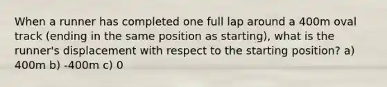 When a runner has completed one full lap around a 400m oval track (ending in the same position as starting), what is the runner's displacement with respect to the starting position? a) 400m b) -400m c) 0