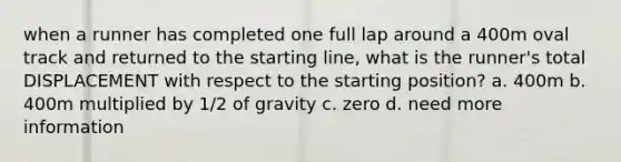 when a runner has completed one full lap around a 400m oval track and returned to the starting line, what is the runner's total DISPLACEMENT with respect to the starting position? a. 400m b. 400m multiplied by 1/2 of gravity c. zero d. need more information