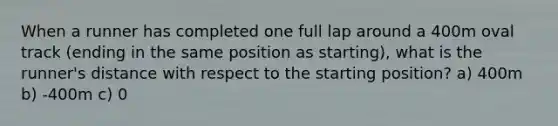 When a runner has completed one full lap around a 400m oval track (ending in the same position as starting), what is the runner's distance with respect to the starting position? a) 400m b) -400m c) 0