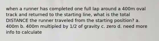 when a runner has completed one full lap around a 400m oval track and returned to the starting line, what is the total DISTANCE the runner traveled from the starting position? a. 400m b. 400m multipled by 1/2 of gravity c. zero d. need more info to calculate