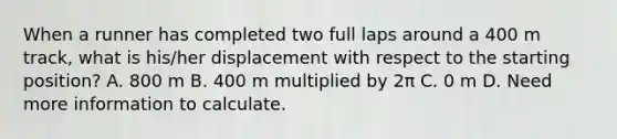 When a runner has completed two full laps around a 400 m track, what is his/her displacement with respect to the starting position? A. 800 m B. 400 m multiplied by 2π C. 0 m D. Need more information to calculate.