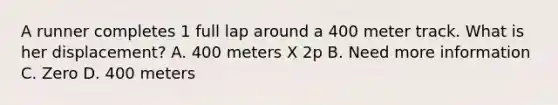 A runner completes 1 full lap around a 400 meter track. What is her displacement? A. 400 meters X 2p B. Need more information C. Zero D. 400 meters