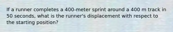 If a runner completes a 400-meter sprint around a 400 m track in 50 seconds, what is the runner's displacement with respect to the starting position?