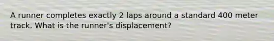 A runner completes exactly 2 laps around a standard 400 meter track. What is the runner's displacement?