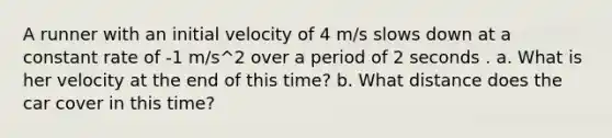 A runner with an initial velocity of 4 m/s slows down at a constant rate of -1 m/s^2 over a period of 2 seconds . a. What is her velocity at the end of this time? b. What distance does the car cover in this time?