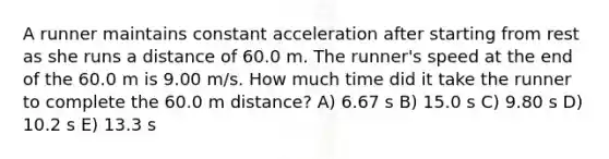 A runner maintains constant acceleration after starting from rest as she runs a distance of 60.0 m. The runner's speed at the end of the 60.0 m is 9.00 m/s. How much time did it take the runner to complete the 60.0 m distance? A) 6.67 s B) 15.0 s C) 9.80 s D) 10.2 s E) 13.3 s