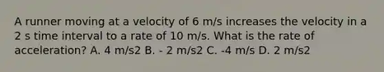 A runner moving at a velocity of 6 m/s increases the velocity in a 2 s <a href='https://www.questionai.com/knowledge/kistlM8mUs-time-interval' class='anchor-knowledge'>time interval</a> to a rate of 10 m/s. What is the rate of acceleration? A. 4 m/s2 B. - 2 m/s2 C. -4 m/s D. 2 m/s2