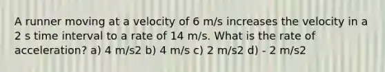 A runner moving at a velocity of 6 m/s increases the velocity in a 2 s time interval to a rate of 14 m/s. What is the rate of acceleration? a) 4 m/s2 b) 4 m/s c) 2 m/s2 d) - 2 m/s2