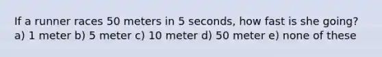 If a runner races 50 meters in 5 seconds, how fast is she going? a) 1 meter b) 5 meter c) 10 meter d) 50 meter e) none of these