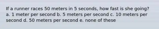 If a runner races 50 meters in 5 seconds, how fast is she going? a. 1 meter per second b. 5 meters per second c. 10 meters per second d. 50 meters per second e. none of these