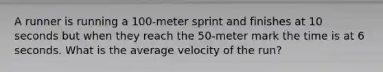 A runner is running a 100-meter sprint and finishes at 10 seconds but when they reach the 50-meter mark the time is at 6 seconds. What is the average velocity of the run?