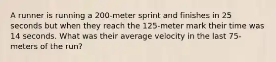 A runner is running a 200-meter sprint and finishes in 25 seconds but when they reach the 125-meter mark their time was 14 seconds. What was their average velocity in the last 75-meters of the run?