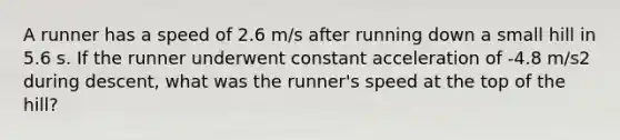 A runner has a speed of 2.6 m/s after running down a small hill in 5.6 s. If the runner underwent constant acceleration of -4.8 m/s2 during descent, what was the runner's speed at the top of the hill?