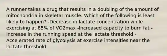 A runner takes a drug that results in a doubling of the amount of mitochondria in skeletal muscle. Which of the following is least likely to happen? -Decrease in lactate concentration while exercising at 85% of VO2max -Increased capacity to burn fat -Increase in the running speed at the lactate threshold -Accelerated rate of glycolysis at exercise intensities near the lactate threshold