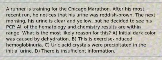 A runner is training for the Chicago Marathon. After his most recent run, he notices that his urine was reddish-brown. The next morning, his urine is clear and yellow, but he decided to see his PCP. All of the hematology and chemistry results are within range. What is the most likely reason for this? A) Initial dark color was caused by dehydration. B) This is exercise-induced hemoglobinuria. C) Uric acid crystals were precipitated in the initial urine. D) There is insufficient information.