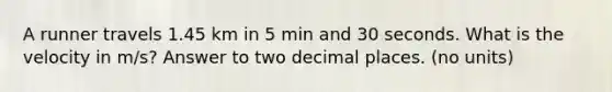 A runner travels 1.45 km in 5 min and 30 seconds. What is the velocity in m/s? Answer to two decimal places. (no units)