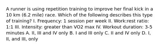 A runner is using repetition training to improve her final kick in a 10 km (6.2 mile) race. Which of the following describes this type of training? I. Frequency: 1 session per week II. Work:rest ratio: 1:1 III. Intensity: greater than VO2 max IV. Workout duration: 3-5 minutes A. II, III and IV only B. I and III only C. II and IV only D. I, II, and III, only