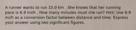 A runner wants to run 15.0 km . She knows that her running pace is 6.9 mi/h . How many minutes must she run? Hint: Use 6.9 mi/h as a conversion factor between distance and time. Express your answer using two significant figures.