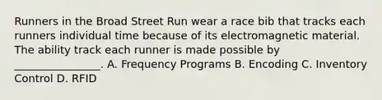 Runners in the Broad Street Run wear a race bib that tracks each runners individual time because of its electromagnetic material. The ability track each runner is made possible by ________________. A. Frequency Programs B. Encoding C. Inventory Control D. RFID