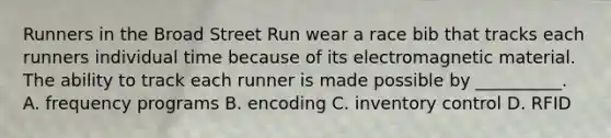 Runners in the Broad Street Run wear a race bib that tracks each runners individual time because of its electromagnetic material. The ability to track each runner is made possible by __________. A. frequency programs B. encoding C. inventory control D. RFID