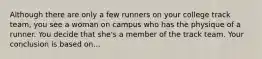 Although there are only a few runners on your college track team, you see a woman on campus who has the physique of a runner. You decide that she's a member of the track team. Your conclusion is based on...