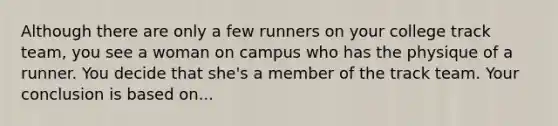 Although there are only a few runners on your college track team, you see a woman on campus who has the physique of a runner. You decide that she's a member of the track team. Your conclusion is based on...