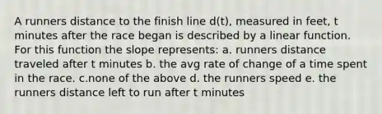 A runners distance to the finish line d(t), measured in feet, t minutes after the race began is described by a linear function. For this function the slope represents: a. runners distance traveled after t minutes b. the avg rate of change of a time spent in the race. c.none of the above d. the runners speed e. the runners distance left to run after t minutes