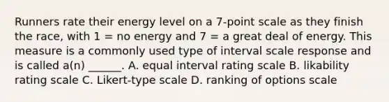 Runners rate their energy level on a 7-point scale as they finish the race, with 1 = no energy and 7 = a great deal of energy. This measure is a commonly used type of interval scale response and is called a(n) ______. A. equal interval rating scale B. likability rating scale C. Likert-type scale D. ranking of options scale