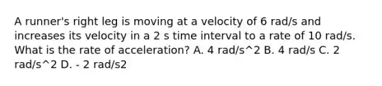 A runner's right leg is moving at a velocity of 6 rad/s and increases its velocity in a 2 s time interval to a rate of 10 rad/s. What is the rate of acceleration? A. 4 rad/s^2 B. 4 rad/s C. 2 rad/s^2 D. - 2 rad/s2