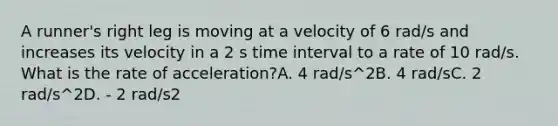 A runner's right leg is moving at a velocity of 6 rad/s and increases its velocity in a 2 s <a href='https://www.questionai.com/knowledge/kistlM8mUs-time-interval' class='anchor-knowledge'>time interval</a> to a rate of 10 rad/s. What is the rate of acceleration?A. 4 rad/s^2B. 4 rad/sC. 2 rad/s^2D. - 2 rad/s2