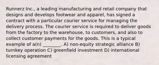 Runnerz Inc., a leading manufacturing and retail company that designs and develops footwear and apparel, has signed a contract with a particular courier service for managing the delivery process. The courier service is required to deliver goods from the factory to the warehouse, to customers, and also to collect customer payments for the goods. This is a typical example of a(n) ________. A) non-equity strategic alliance B) turnkey operation C) greenfield investment D) international licensing agreement