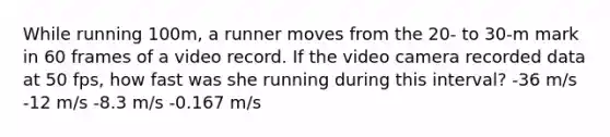 While running 100m, a runner moves from the 20- to 30-m mark in 60 frames of a video record. If the video camera recorded data at 50 fps, how fast was she running during this interval? -36 m/s -12 m/s -8.3 m/s -0.167 m/s