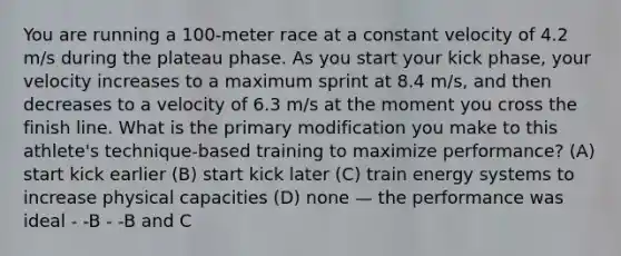 You are running a 100-meter race at a constant velocity of 4.2 m/s during the plateau phase. As you start your kick phase, your velocity increases to a maximum sprint at 8.4 m/s, and then decreases to a velocity of 6.3 m/s at the moment you cross the finish line. What is the primary modification you make to this athlete's technique-based training to maximize performance? (A) start kick earlier (B) start kick later (C) train energy systems to increase physical capacities (D) none — the performance was ideal - -B - -B and C