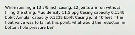 While running a 13 3/8 inch casing. 12 joints are run without filling the string. Mud density 11.5 ppg Casing capacity 0.1548 bbl/ft Annular capacity 0.1238 bbl/ft Casing joint 40 feet If the float valve was to fail at this point, what would the reduction in bottom hole pressure be?