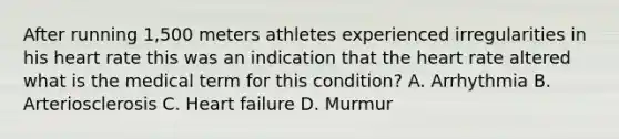 After running 1,500 meters athletes experienced irregularities in his heart rate this was an indication that the heart rate altered what is the medical term for this condition? A. Arrhythmia B. Arteriosclerosis C. Heart failure D. Murmur