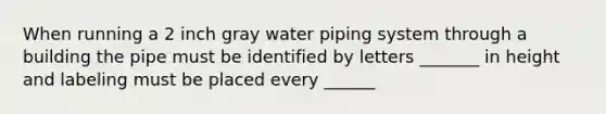 When running a 2 inch gray water piping system through a building the pipe must be identified by letters _______ in height and labeling must be placed every ______