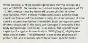 While running, a 78 kg student generates thermal energy at a rate of 1000 W . To maintain a constant body temperature of 33 ∘C, this energy must be removed by perspiration or other mechanisms. PART: If these mechanisms failed and the heat could not flow out of the student's body, for what amount of time could a student run before irreversible body damage occurred? (Protein structures in the body are damaged irreversibly if the body temperature rises to 44 ∘C or above. The specific heat capacity of a typical human body is 3480 J/(kg⋅K), slightly less than that of water. The difference is due to the presence of protein, fat, and minerals, which have lower specific heats.)