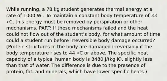 While running, a 78 kg student generates thermal energy at a rate of 1000 W . To maintain a constant body temperature of 33 ∘C, this energy must be removed by perspiration or other mechanisms. PART: If these mechanisms failed and the heat could not flow out of the student's body, for what amount of time could a student run before irreversible body damage occurred? (Protein structures in the body are damaged irreversibly if the body temperature rises to 44 ∘C or above. The specific heat capacity of a typical human body is 3480 J/(kg⋅K), slightly less than that of water. The difference is due to the presence of protein, fat, and minerals, which have lower specific heats.)