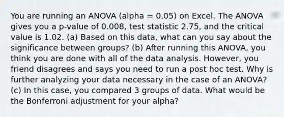 You are running an ANOVA (alpha = 0.05) on Excel. The ANOVA gives you a p-value of 0.008, test statistic 2.75, and the critical value is 1.02. (a) Based on this data, what can you say about the significance between groups? (b) After running this ANOVA, you think you are done with all of the data analysis. However, you friend disagrees and says you need to run a post hoc test. Why is further analyzing your data necessary in the case of an ANOVA? (c) In this case, you compared 3 groups of data. What would be the Bonferroni adjustment for your alpha?