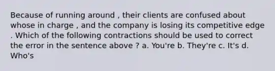 Because of running around , their clients are confused about whose in charge , and the company is losing its competitive edge . Which of the following contractions should be used to correct the error in the sentence above ? a. You're b. They're c. It's d. Who's