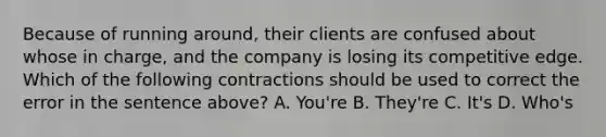 Because of running around, their clients are confused about whose in charge, and the company is losing its competitive edge. Which of the following contractions should be used to correct the error in the sentence above? A. You're B. They're C. It's D. Who's