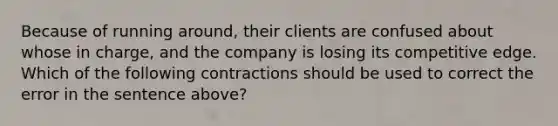 Because of running around, their clients are confused about whose in charge, and the company is losing its competitive edge. Which of the following contractions should be used to correct the error in the sentence above?