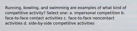 Running, bowling, and swimming are examples of what kind of competitive activity? Select one: a. impersonal competition b. face-to-face contact activities c. face-to-face noncontact activities d. side-by-side competitive activities