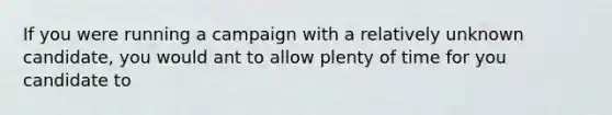 If you were running a campaign with a relatively unknown candidate, you would ant to allow plenty of time for you candidate to