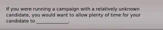 If you were running a campaign with a relatively unknown candidate, you would want to allow plenty of time for your candidate to ______________.