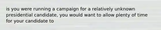 is you were running a campaign for a relatively unknown presidential candidate, you would want to allow plenty of time for your candidate to