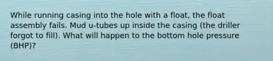 While running casing into the hole with a float, the float assembly fails. Mud u-tubes up inside the casing (the driller forgot to fill). What will happen to the bottom hole pressure (BHP)?