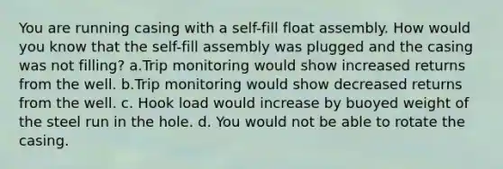 You are running casing with a self-fill float assembly. How would you know that the self-fill assembly was plugged and the casing was not filling? a.Trip monitoring would show increased returns from the well. b.Trip monitoring would show decreased returns from the well. c. Hook load would increase by buoyed weight of the steel run in the hole. d. You would not be able to rotate the casing.