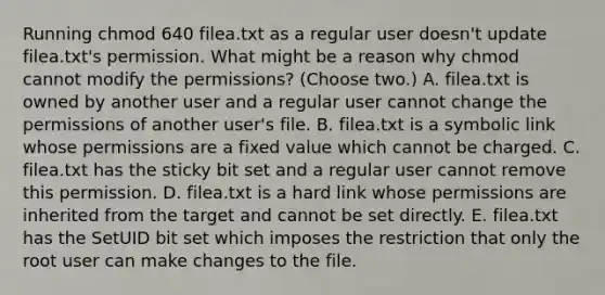 Running chmod 640 filea.txt as a regular user doesn't update filea.txt's permission. What might be a reason why chmod cannot modify the permissions? (Choose two.) A. filea.txt is owned by another user and a regular user cannot change the permissions of another user's file. B. filea.txt is a symbolic link whose permissions are a fixed value which cannot be charged. C. filea.txt has the sticky bit set and a regular user cannot remove this permission. D. filea.txt is a hard link whose permissions are inherited from the target and cannot be set directly. E. filea.txt has the SetUID bit set which imposes the restriction that only the root user can make changes to the file.